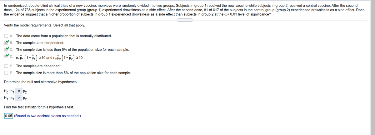 In randomized, double-blind clinical trials of a new vaccine, monkeys were randomly divided into two groups. Subjects in group 1 received the new vaccine while subjects in group 2 received a control vaccine. After the second
dose, 124 of 736 subjects in the experimental group (group 1) experienced drowsiness as a side effect. After the second dose, 81 of 617 of the subjects in the control group (group 2) experienced drowsiness as a side effect. Does
the evidence suggest that a higher proportion of subjects in group 1 experienced drowsiness as a side effect than subjects in group 2 at the a = 0.01 level of significance?
Verify the model requirements. Select all that apply.
A. The data come from a population that is normally distributed.
B. The samples are independent.
C. The sample size is less than 5% of the population size for each sample.
D. np, (1-P,) > 10 and n2p2 (1-P2) 2 10
1 -
E. The samples are dependent.
F. The sample size is more than 5% of the population size for each sample.
Determine the null and alternative hypotheses.
Ho: P1
= P2
H1:P1
>
P2
Find the test statistic for this hypothesis test.
0.05 (Round to two decimal places as needed.)
