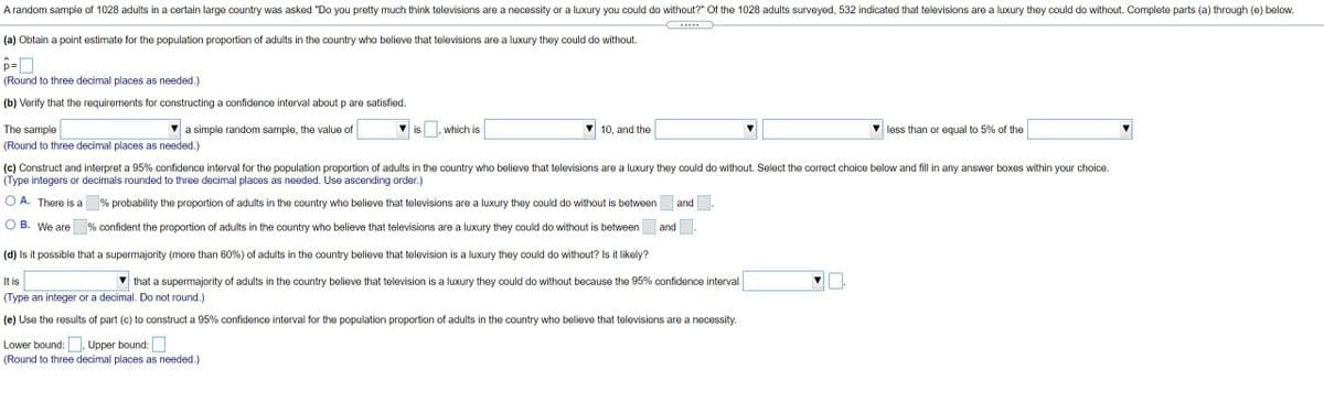 A random sample of 1028 adults in a certain large country was asked "Do you pretty much think televisions are a necessity or a luxury you could do without?" Of the 1028 adults surveyed, 532 indicated that televisions are a luxury they could do without. Complete parts (a) through (e) below.
(a) Obtain a point estimate for the population proportion of adults in the country who believe that televisions are a luxury they could do without.
(Round to three decimal places as needed.)
(b) Verify that the requirements for constructing a confidence interval about p are satisfied.
The sample
a simple random sample, the value of
is
which is
10, and the
less than or equal to 5% of the
(Round to three decimal places as needed.)
(c) Construct and interpret a 95% confidence interval for the population proportion of adults in the country who believe that televisions are a luxury they could do without. Select the correct choice below and fill in any answer boxes within your choice.
(Type integers or decimals rounded to three decimal places as needed. Use ascending order.)
O A. There is a
% probability the proportion of adults in the country who believe that televisions are a luxury they could do without is between
and
O B. We are
% confident the proportion of adults in the country who believe that televisions are a luxury they could do without is between
and
(d) Is it possible that a supermajority (more than 60%) of adults in the country believe that television is a luxury they could do without? Is it likely?
It is
that a supermajority of adults in the country believe that television is a luxury they could do without because the 95% confidence interval
(Type an integer or a decimal. Do not round.)
(e) Use the results of part (c) to construct a 95% confidence interval for the population proportion of adults in the country who believe that televisions are a necessity.
Lower bound: , Upper bound:
(Round to three decimal places as needed.)
