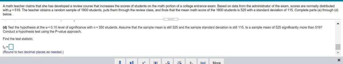 A math teacher claims that she has developed a review course that increases the scores of students on the math portion of a college entrance exam. Based on data from the administrator of the exam, scores are normally distributed
with u = 519. The teacher obtains a random sample of 1800 students, puts them through the review class, and finds that the mean math score of the 1800 students is 525 with a standard deviation of 115. Complete parts (a) through (d)
below.
.....
(d) Test the hypothesis at the a = 0.10 level of significance with n= 350 students. Assume that the sample mean is still 525 and the sample standard deviation is still 115. Is a sample mean of 525 significantly more than 519?
Conduct a hypothesis test using the P-value approach.
Find the test statistic.
to =0
(Round to two decimal places as needed.)
More
