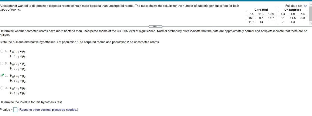 A researcher wanted to determine if carpeted rooms contain more bacteria than uncarpeted rooms. The table shows the results for the number of bacteria per cubic foot for both
types of rooms.
Full data set
Uncarpeted
Carpeted
11.9
7.5
10.9
4.4
4.9
7.4
15.9
9.5
14.7
11
11.5
8.9
11.6
14
7
4.3
.....
Determine whether carpeted rooms have more bacteria than uncarpeted rooms at the a = 0.05 level of significance. Normal probability plots indicate that the data are approximately normal and boxplots indicate that there are no
putliers.
State the null and alternative hypotheses. Let population 1 be carpeted rooms and population 2 be uncarpeted rooms.
O A. Ho: H1 = H2
H1: 41 <H2
O B. Ho: H1 < H2
H1: 41 > H2
C. Ho: H1 = H2
H1: H1 > H2
O D. Ho: H1 = H2
H1: H1 # H2
Determine the P-value for this hypothesis test.
P-value =
(Round to three decimal places as needed.)
