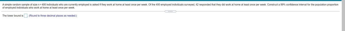 A simple random sample of size n = 400 individuals who are currently employed is asked if they work at home at least once per week. Of the 400 employed individuals surveyed, 42 responded that they did work at home at least once per week. Construct a 99% confidence interval for the population proportion
of employed individuals who work at home at least once per week.
.....
The lower bound is
(Round to three decimal places as needed.)
