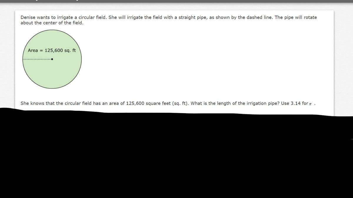 Denise wants to irrigate a circular field. She will irrigate the field with a straight pipe, as shown by the dashed line. The pipe will rotate
about the center of the field.
Area = 125,600 sq. ft
She knows that the circular field has an area of 125,600 square feet (sq. ft). What is the length of the irrigation pipe? Use 3.14 for T .
