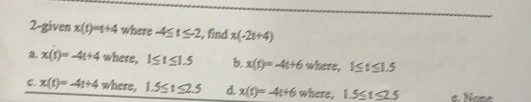 2-given x(1)-t+4 where -4tS2, find x(-2t+4)
a, x()=4t+4 where, 1sts1.5
b. x(t)= -4t+6 where, 1stS1.5
C. x(t)=4t+4 where, 1.5st2.5
d. x(t)=-4t+6 where, 1.5st2.5
e None
