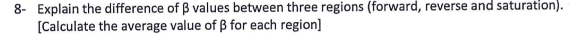 8- Explain the difference of B values between three regions (forward, reverse and saturation).
[Calculate the average value of ß for each region]
