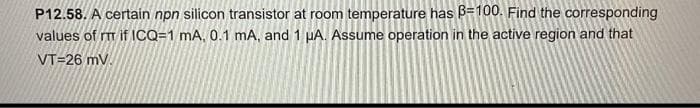 P12.58. A certain npn silicon transistor at room temperature has B=100. Find the corresponding
values of m if ICQ=1 mA, 0.1 mA, and 1 µA. Assume operation in the active region and that
VT=26 mv.
