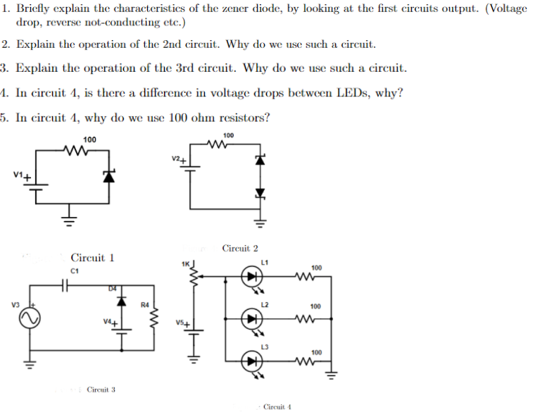 1. Briefly explain the characteristics of the zener diode, by looking at the first circuits output. (Voltage
drop, reverse not-conducting etc.)
2. Explain the operation of the 2nd circuit. Why do we use such a circuit.
3. Explain the operation of the 3rd circuit. Why do we use such a circuit.
1. In circuit 4, is there a difference in voltage drops between LEDS, why?
5. In circuit 4, why do we use 100 ohm resistors?
100
100
v2+
V1+
Circuit 2
Circuit 1
100
C1
R4
100
V54
100
Circuit 3
Circuit 4
