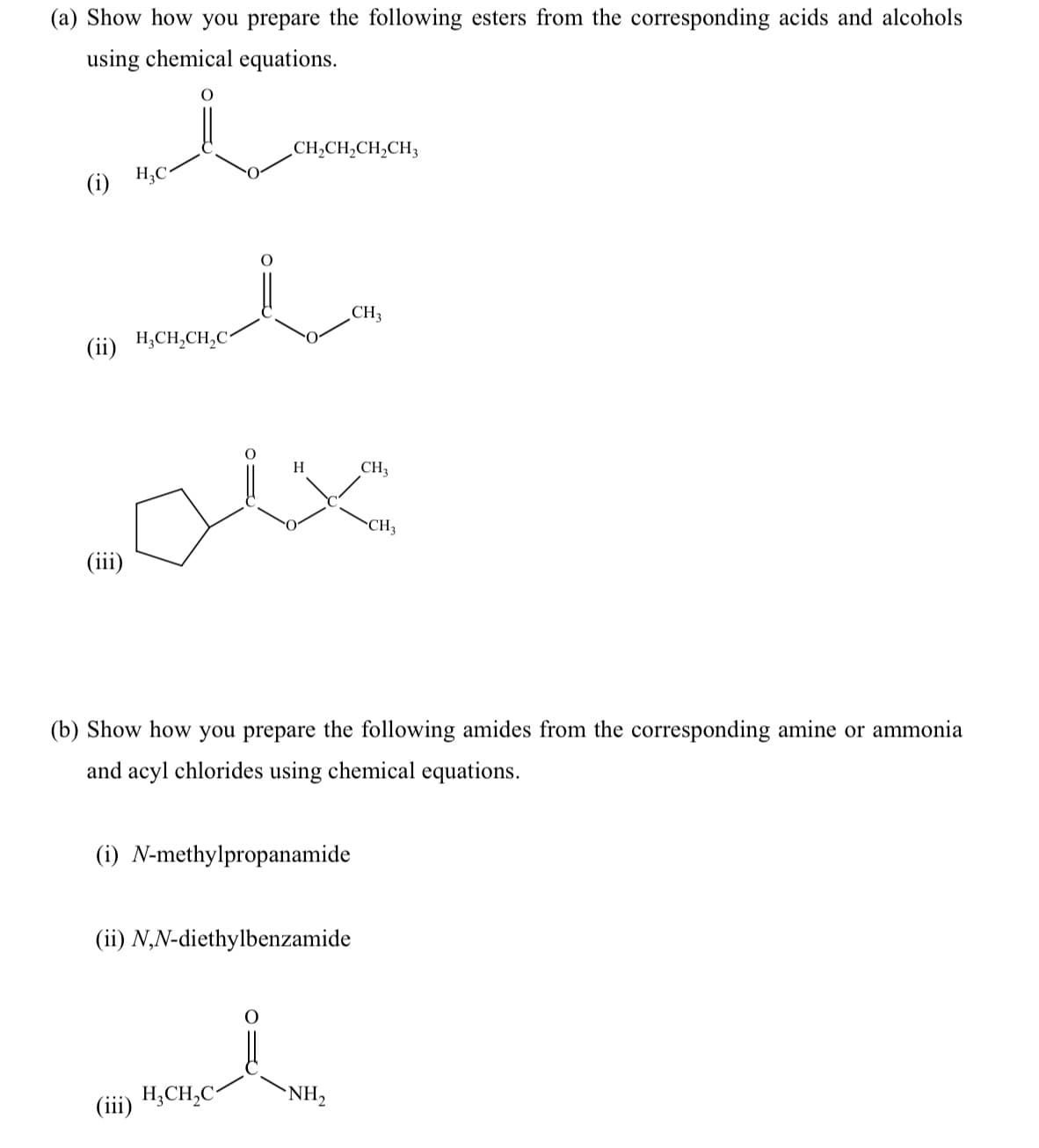 (a) Show how you prepare the following esters from the corresponding acids and alcohols
using chemical equations.
CH,CH,CH,CH3
H;C-
(i)
CH3
(ii) H,CH,CH,C^
H
CH3
CH3
(iii)
(b) Show how you prepare the following amides from the corresponding amine or ammonia
and acyl chlorides using chemical equations.
(i) N-methylpropanamide
(ii) N,N-diethylbenzamide
H;CH,C
NH,
(iii)
