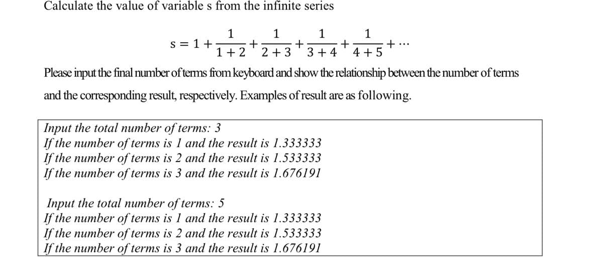 Calculate the value of variable s from the infinite series
1
1
s = 1 +
1
+
2 + 3
1
+
4 + 5
1+ 2
3 + 4
Please input the final number of terms from keyboard and show the relationship between the number of terms
and the corresponding result, respectively. Examples ofresult are as following.
Input the total number of terms: 3
If the number of terms is 1 and the result is 1.333333
If the number of terms is 2 and the result is 1.533333
If the number of terms is 3 and the result is 1.676191
Input the total number of terms: 5
If the number of terms is 1 and the result is 1.333333
If the number of terms is 2 and the result is 1.533333
If the number of terms is 3 and the result is 1.676191
