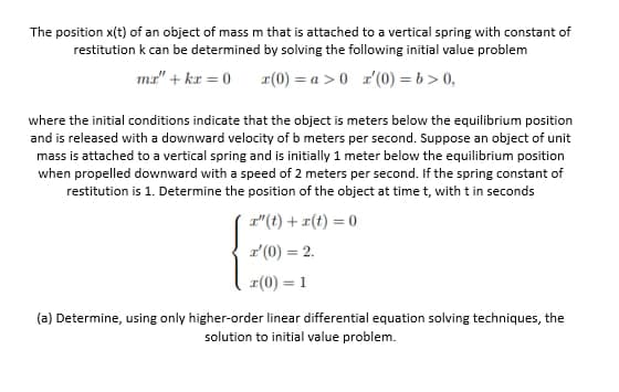 The position x(t) of an object of mass m that is attached to a vertical spring with constant of
restitution k can be determined by solving the following initial value problem
ma" + kr = 0
r(0) = a >0 r'(0) = b > 0,
where the initial conditions indicate that the object is meters below the equilibrium position
and is released with a downward velocity of b meters per second. Suppose an object of unit
mass is attached to a vertical spring and is initially 1 meter below the equilibrium position
when propelled downward with a speed of 2 meters per second. If the spring constant of
restitution is 1. Determine the position of the object at time t, with t in seconds
r"(t) +r(t) = 0
r'(0) = 2.
1(0) = 1
%3D
(a) Determine, using only higher-order linear differential equation solving techniques, the
solution to initial value problem.
