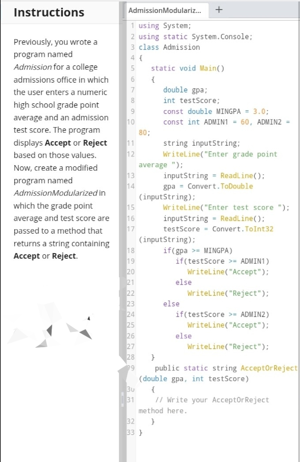 Instructions
AdmissionModulariz...
1 using System;
2 using static System.Console;
3 class Admission
Previously, you wrote a
program named
4 {
Admission for a college
static void Main()
admissions office in which
6.
{
the user enters a numeric
double gpa;
8.
int testScore;
high school grade point
9.
const double MINGPA = 3.0;
average and an admission
test score. The program
10
const int ADMIN1 = 60, ADMIN2 =
80;
displays Accept or Reject
11
string inputString:
Writeline("Enter grade point
based on those values.
12
average ");
13
Now, create a modified
inputString = ReadLine();
gpa = Convert.ToDouble
program named
14
AdmissionModularized in
(inputString);
15
which the grade point
Writeline("Enter test score ");
average and test score are
16
inputString = ReadLine();
%3D
passed to a method that
17
testScore = Convert. ToInt32
(inputString);
returns a string containing
18
if(gpa >= MINGPA)
if(testScore >= ADMIN1)
Writeline("Accept"):
Accept or Reject.
19
20
21
else
22
Writeline("Reject");
23
24
else
if(testScore >= ADMIN2)
25
Writeline("Accept");
26
else
27
Writeline("Reject");
28
}
public static string AcceptOr Reject
(double gpa, int testScore)
Bu
99
{
31
// Write your AcceptOrReject
method here.
32
33 }
