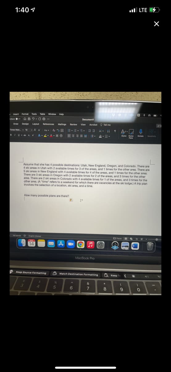 1:40 1
ull LTE 4
hsert Format
Tools
Table Window Help
Seve o
Documentt
Draw
Design
Layout
References
Mailings Review
View
Acrobat O Tell me
Times New 12 - A A
Aa A A A
BIU- K
, x
A L AA O
Styles Styles
Pane
Dictate
Sensitivity
Assume that she has 4 possible destinations: Utah, New England, Oregon, and Colorado. There are
4 ski areas in Utah with 2 available times for 3 of the areas, and 1 times for the other area. There are
5 ski areas in New England with 4 available times for 4 of the areas, and 1 times for the other area.
There are 3 ski areas in Oregon with 2 available times for 2 of the areas, and 3 times for the other
area. There are 2 ski areas in Colorado with 4 available times for 1 of the areas, and 3 times for the
other area. (A "time" refers to a weekend for which there are vacancies at the ski lodge.) A trip plan
involves the selection of a location, ski area, and a time.
How many possible plans are there?
141 words Q English Korea)
O Focus
MAY
14
A
MacBook Pro
2 Keep Source Formatting
E Match Destination Formatting
LA Keep
Te
**
&
4.
5
6
7
8
9
