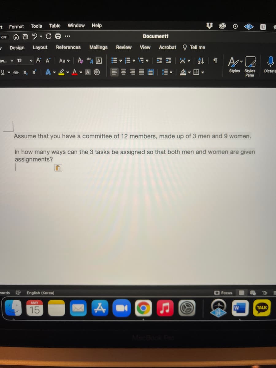 -t Format
Tools
Table
Window
Help
首
A 8 2 v C 6
Document1
...
OFF
Design
Layout
References
Mailings
Review
View
Acrobat O Tell me
v A A
A, ab A
ew.. v 12
Aa v
- v i- v
A 2• A A O
Styles Styles
Pane
U v ab x, x
Dictate
Assume that you have a committee of 12 members, made up of 3 men and 9 women.
In how many ways can the 3 tasks be assigned so that both men and women are given
assignments?
vords
English (Korea)
O Focus
MAY
TALK
15
