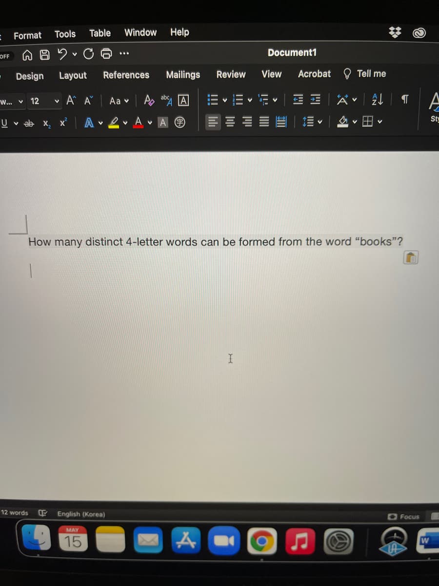 Format
Tools
Table
Window
Help
Document1
OFF
Design
Layout
References
Mailings
Review
View
Acrobat
O Tell me
v A Aŭ
Aa v
A ay 囚
X<|处| T
W... v 12
U v ab x, x
A
ev A v A
Sty
How many distinct 4-letter words can be formed from the word "books"?
12 words
English (Korea)
O Focus
MAY
15
