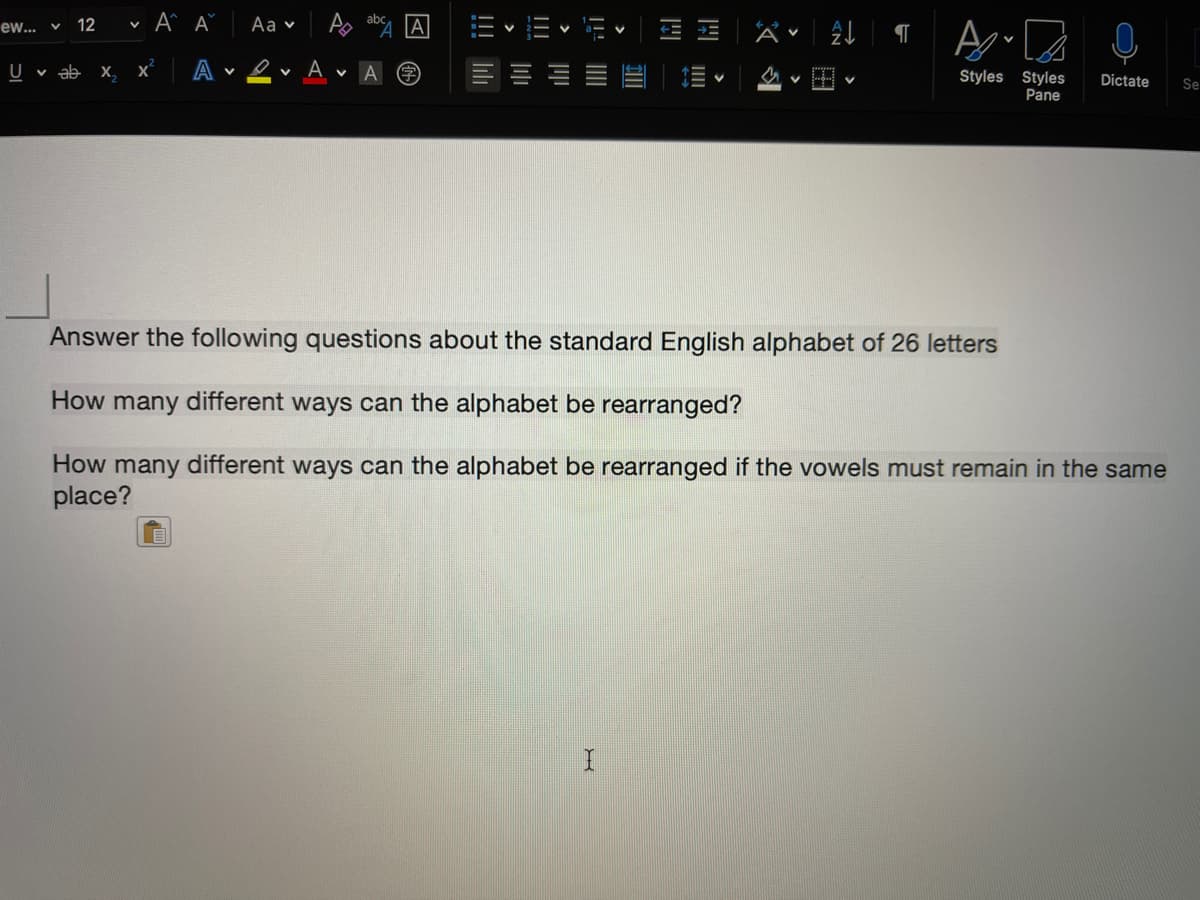 ew... v
12
Aa v
而、而
U v ab x,
O v A v
A
Styles Styles
Pane
Dictate
Se
Answer the following questions about the standard English alphabet of 26 letters
How many different ways can the alphabet be rearranged?
How many different ways can the alphabet be rearranged if the vowels must remain in the same
place?
>
三
