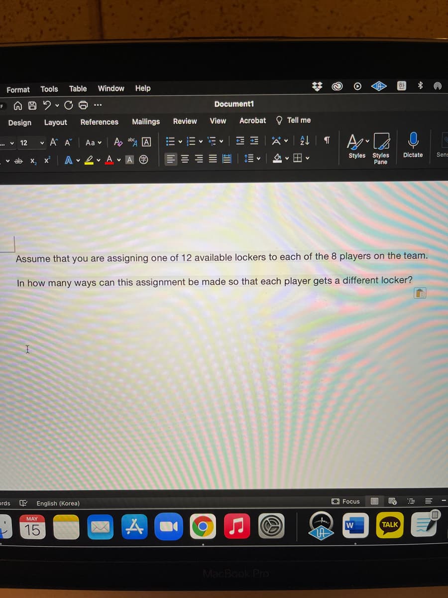 Table
Window
Help
한
* の
Format
Tools
Document1
...
Design
Layout
References
Mailings
Review
View
Acrobat O Tell me
... v 12
v A A
Aa v
As ab, A
E v E v = •
Styles Styles
Pane
Dictate
Sen:
v ab x,
A v 2v A v A O
三三三三正
Assume that you are assigning one of 12 available lockers to each of the 8 players on the team.
In how many ways can this assignment be made so that each player gets a different locker?
ords
English (Korea)
O Focus
MAY
TALK
15
MacBook Pro
