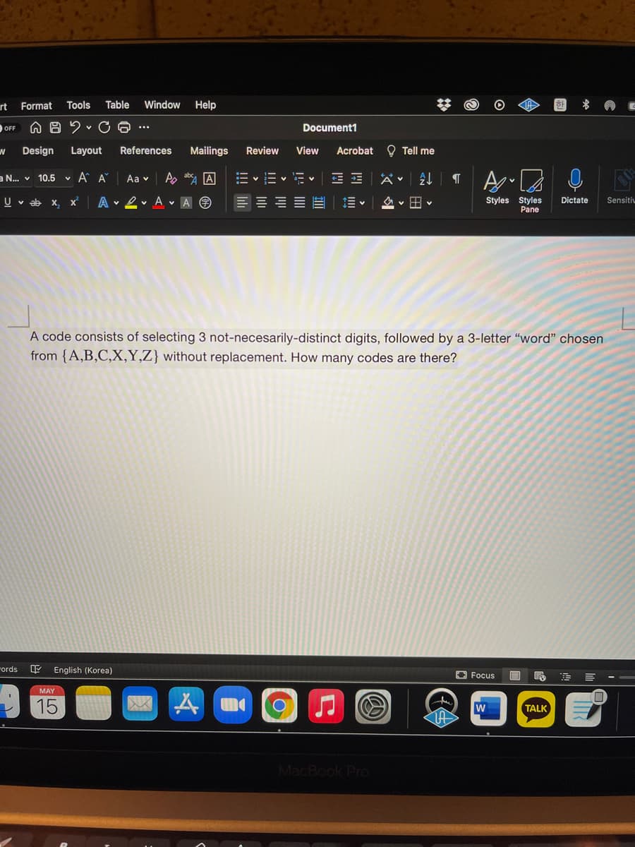 rt Format
Tools
Table
Window
Help
OFF
Document1
Design
Layout
References
Mailings
Review
View
Acrobat O Tell me
a N.. v 10.5
v A A
Aa v
A, ab A
E v Ev E V E E
U v ab x, x
A 2v A v A O
E E E E
Styles Styles
Pane
Dictate
Sensitiv
A code consists of selecting 3 not-necesarily-distinct digits, followed by a 3-letter “word" chosen
from {A,B,C,X,Y,Z} without replacement. How many codes are there?
"ords
English (Korea)
O Focus
MAY
15
TALK
MacBook Pro
