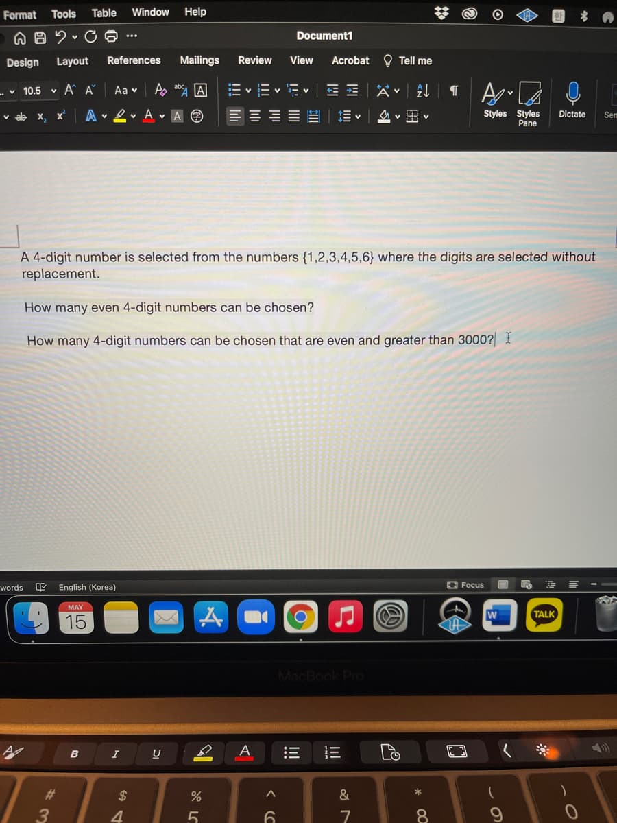 Format
Tools
Table
Window
Help
Document1
...
Design
Layout
References
Mailings
Review
View
Acrobat
O Tell me
- v 10.5 v A A
Aa v
Ao ab A
a- v
ab x, x
A v 2 v A v A O
Styles Styles
Pane
Dictate
Sem
A 4-digit number is selected from the numbers {1,2,3,4,5,6} where the digits are selected without
replacement.
How many even 4-digit numbers can be chosen?
How many 4-digit numbers can be chosen that are even and greater than 3000? I
words
English (Korea)
O Focus
MAY
W
TALK
15
MacBook Pro
A
B
2#
$
&
4.
6.
7
8.
