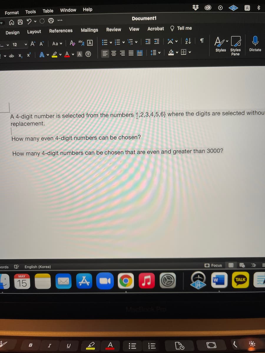 A
Table
Window Help
Format Tools
Document1
...
FF
References
Mailings
Review
View
Acrobat O Tell me
Design
Layout
v 12
v A A
Aa v
A abs A
...
Styles Styles
Pane
Dictate
Iv ab x, x
A
v 2 v A vA O
A 4-digit number is selected from the numbers †,2,3,4,5,6} where the digits are selected withou
replacement.
How many even 4-digit numbers can be chosen?
How many 4-digit numbers can be chosen that are even and greater than 3000?
O Focus
vords
English (Korea)
MAY
W
TALK
15
Pro
B
I
A
