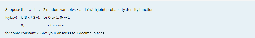 Suppose that we have 2 random variables X and Y with joint probability density function
fxy(x,y) = k (8 x + 3 y), for 0<x<1, 0<y<1
0,
otherwise
for some constant k. Give your answers to 2 decimal places.
