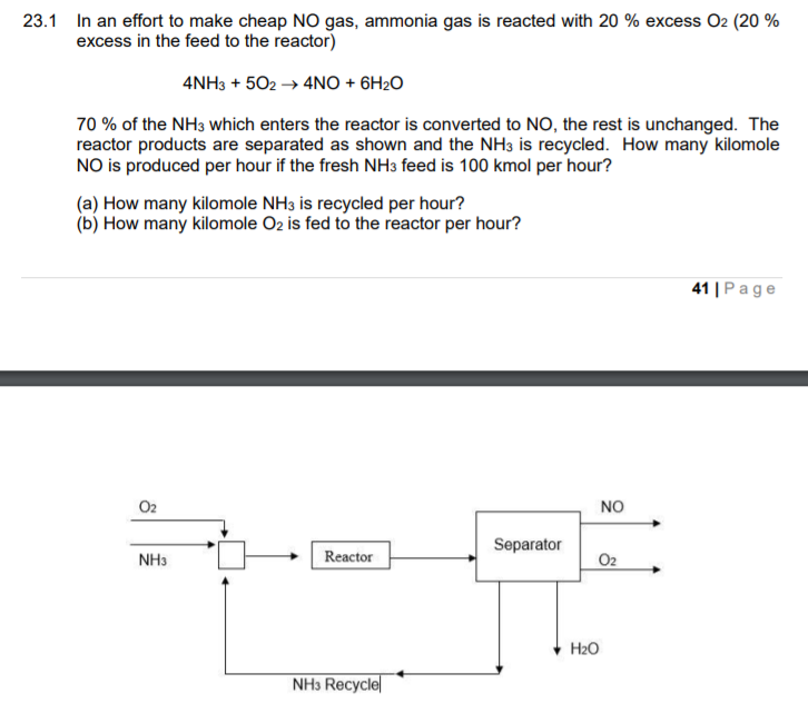 23.1 In an effort to make cheap NO gas, ammonia gas is reacted with 20 % excess O2 (20 %
excess in the feed to the reactor)
4NH3 + 502 → 4NO + 6H2O
70 % of the NH3 which enters the reactor is converted to NO, the rest is unchanged. The
reactor products are separated as shown and the NH3 is recycled. How many kilomole
NO is produced per hour if the fresh NH3 feed is 100 kmol per hour?
(a) How many kilomole NH3 is recycled per hour?
(b) How many kilomole O2 is fed to the reactor per hour?
41 |Page
O2
NO
Separator
Reactor
NH3
O2
H2O
NH3 Recycle
