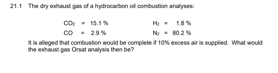 21.1
The dry exhaust gas of a hydrocarbon oil combustion analyses:
CO2
= 15.1 %
H2 =
1.8 %
Co
2.9 %
N2 = 80.2 %
%3D
It is alleged that combustion would be complete if 10% excess air is supplied. What would
the exhaust gas Orsat analysis then be?
