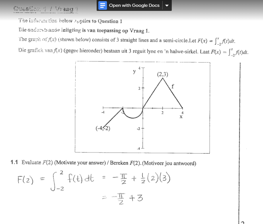 Open with Google Docs
Cuestion 1 ļ Vraag
The istoraation below applies to Question 1
Die onderstrande inligting is van toepassing op Vraag 1.
The graph of (x) (shown below) consists of 3 straight lines and a semi-circle.Let F(x) =
%3D
Die grafiek van Ax) (gegee hieronder) bestaan uit 3 reguit lyne en ’n halwe-sirkel. Laat F(x) = ["„At)dt.
%3D
y
(2,3)
2+
f
2
(-4,-2)
-2 +
1.1 Evaluate F(2) (Motivate your answer) / Bereken F(2). (Motiveer jou antwoord)
2
Fl2) = f(t) dt - - + (2)(3)
|-2
I+3
EN
