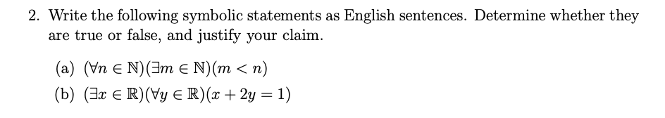 2. Write the following symbolic statements as English sentences. Determine whether they
are true or false, and justify your claim.
(a) (Vn e N)(3m E N)(m < n)
(b) (3x E R)(Vy E R)(x +2y = 1)
