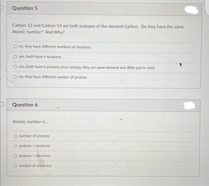 D
Question 5
Carbon-12 and Carbon-14 are both isotopes of the element Carbon. Do they have the same
Atomic number? And Why?
no, they have different numbers of neutrons
O yes, both have 6 neutrons
O yes, both have 6 protons,since isotops, they are same element and differ just in mass
O no, they have different number of protons
Question 6
Atomic number is...
number of protons
protons + neutrons
O protons + electrons
number of electrons