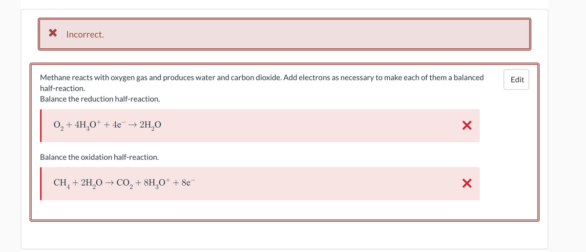 X Incorrect.
Methane reacts with oxygen gas and produces water and carbon dioxide. Add electrons as necessary to make each of them a balanced
half-reaction.
Balance the reduction half-reaction.
O₂ + 4H₂O+ + 4e¯ → 2H₂O
2
Balance the oxidation half-reaction.
CH4 + 2H₂O → CO₂ + 8H₂O+ + 8e¯
X
X
Edit