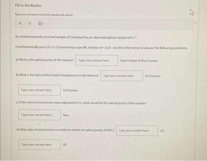 Fill in the Blanks
Type your answers in all of the blanks and submit
22.
X₁
X"
An enantiomerically enriched sample of 2-butanol has an observed optical rotation of 6.7".
Enantiomerically pure (S)-(+)-2-butanol has a specific rotation of +13.5°. Use this information to answer the following questions.
a) What is the optical purity of the mixture? Type your answer here
b) What is the ratio of the S and R enantiomers in the mixture?
Type your answer here.
Type your answer here
% Risomer
Type your answer here.
c) if the ratio of enantiomers were adjusted to 9:1, what would be the optical purity of the sample?
%ee
d) What ratio of enantiomers is needed to obtain an optical purity of 99%?
%ee in favor of the Sisomer
Type your answer here
(R)
% Sisomer,
Type your answer here
(S):