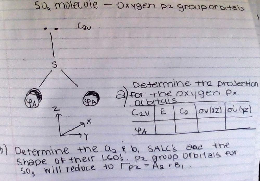 SO₂ molecule
S
Cau
z
-
Determine the projection
for the oxygen Px.
Orbitals
C2U
E
Ca ov(x2) ou (x2)
PA
Y
b) Determine the a₂ & b, SALC's and the
Shape of their LGO's. pz group orbitals for
SO3 will reduce to pz = A₂ + B₁
X
Oxygen pz group orbitals