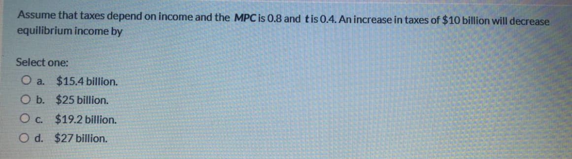 Assume that taxes depend on income and the MPC is 0.8 and tis 0.4. An increase in taxes of $10 billion will decrease
equilibrium income by
Select one:
O a. $15.4 billion.
O b. $25 billion.
O c. $19.2 billion.
O d. $27 billion.
