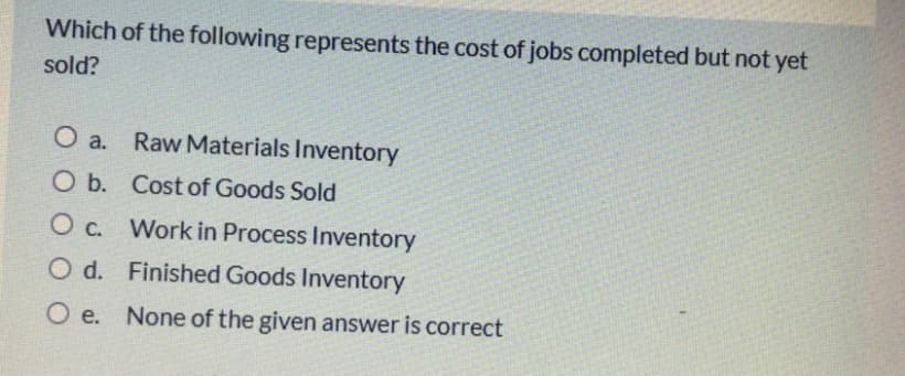 Which of the following represents the cost of jobs completed but not yet
sold?
O a. Raw Materials Inventory
O b. Cost of Goods Sold
O c. Work in Process Inventory
O d. Finished Goods Inventory
O e. None of the given answer is correct
