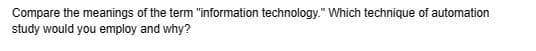 Compare the meanings of the term "information technology." Which technique of automation
study would you employ and why?