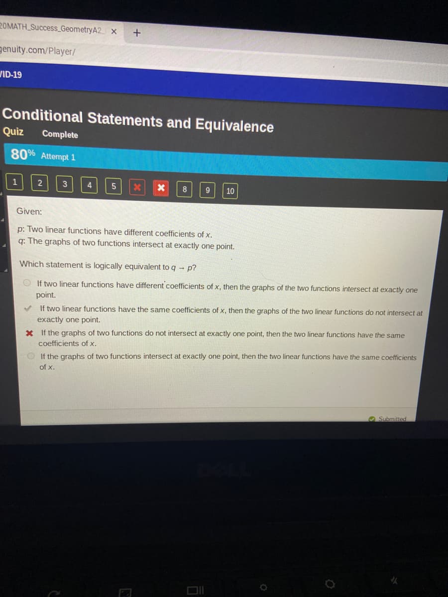 20MATH_Success_GeometryA2 X
genuity.com/Player/
VID-19
Conditional Statements and Equivalence
Quiz
Complete
80% Attempt 1
1
3
9
10
Given:
p: Two linear functions have different coefficients of x.
q: The graphs of two functions intersect at exactly one point.
Which statement is logically equivalent to q- p?
O If two linear functions have different coefficients of x, then the graphs of the two functions intersect at exactly one
point.
If two linear functions have the same coefficients of x, then the graphs of the two linear functions do not intersect at
exactly one point.
X If the graphs of two functions do not intersect at exactly one point, then the two linear functions have the same
coefficients of x.
O If the graphs of two functions intersect at exactly one point, then the two linear functions have the same coefficients
of x.
O Submitted
