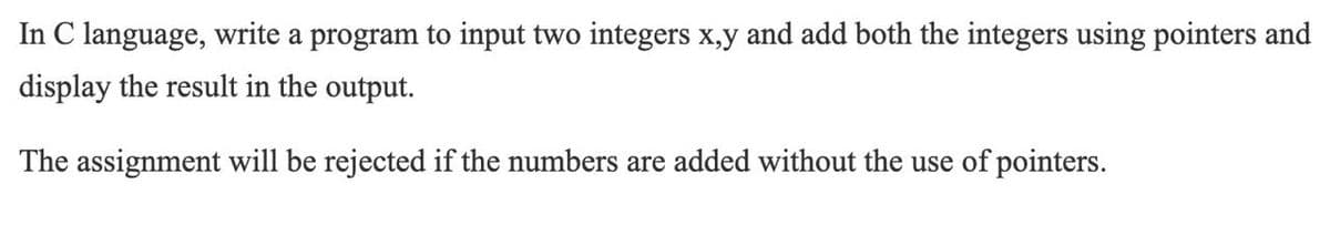 In C language, write a program to input two integers x,y and add both the integers using pointers and
display the result in the output.
The assignment will be rejected if the numbers are added without the use of pointers.
