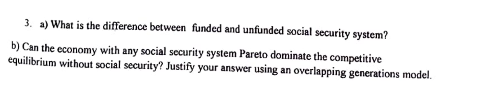 3. a) What is the difference between funded and unfunded social security system?
b) Can the economy with any social security system Pareto dominate the competitive
equilibrium without social security? Justify your answer using an overlapping generations model.