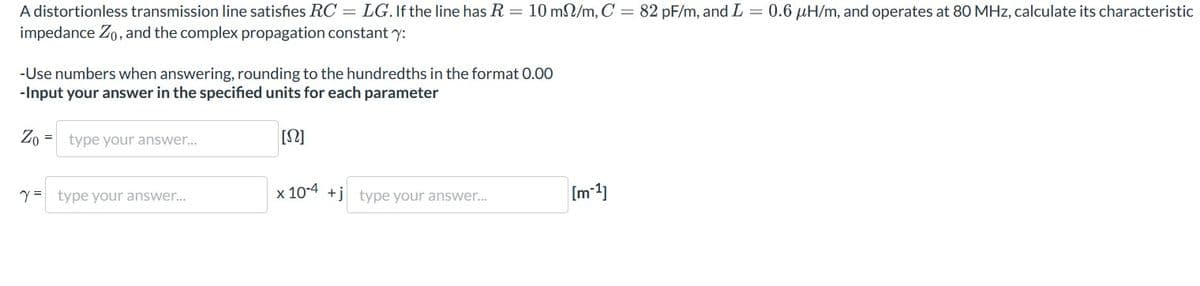 A distortionless transmission line satisfies RC = LG. If the line has R = 10 m/m, C = 82 pF/m, and L = 0.6 μH/m, and operates at 80 MHz, calculate its characteristic
impedance Zo, and the complex propagation constanty:
-Use numbers when answering, rounding to the hundredths in the format 0.00
-Input your answer in the specified units for each parameter
Zo
type your answer...
[Ω]
Y type your answer....
x 104+j type your answer...
[m-1]