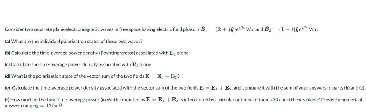 Consider two separate plane electromagnetic waves in free space having electric field phasors Ē₁ = ( + jŷ)ejßz V/m and E₂ = (1 - j)ĝejßz V/m.
(a) What are the individual polarization states of these two waves?
(b) Calculate the time-average power density (Poynting vector) associated with E₁ alone
(c) Calculate the time-average power density associated with E2 alone
(d) What is the polarization state of the vector sum of the two fields E = E₁ + E₂?
(e) Calculate the time-average power density associated with the vector sum of the two fields E = E₁ + E2, and compare it with the sum of your answers in parts (b) and (c).
(f) How much of the total time-average power (in Watts) radiated by E = E₁ + E2 is intercepted by a circular antenna of radius 30 cm in the x-y plane? Provide a numerical
answer using no = 120πΩ.