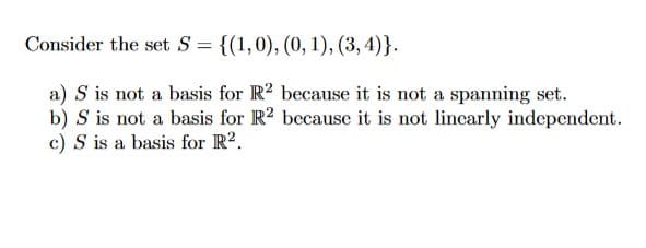 Consider the set S = {(1,0), (0, 1), (3,4)}.
a) S is not a basis for R2 because it is not a spanning set.
b) S is not a basis for R2 because it is not linearly independent.
c) S is a basis for R².