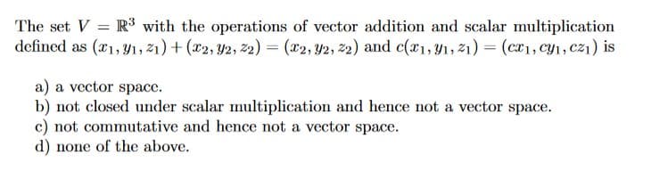 The set V = R³ with the operations of vector addition and scalar multiplication
defined as (x1, 91, 21) + (x2, 92, 22) = (x2, y2, 22) and c(x1, y1, 21) = (cx1, cy₁, cz₁) is
a) a vector space.
b) not closed under scalar multiplication and hence not a vector space.
c) not commutative and hence not a vector space.
d) none of the above.