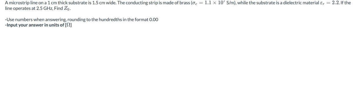 A microstrip line on a 1 cm thick substrate is 1.5 cm wide. The conducting strip is made of brass (σ = 1.1 x 10' S/m), while the substrate is a dielectric material &, = 2.2. If the
line operates at 2.5 GHz, Find Zo-
-Use numbers when answering, rounding to the hundredths in the format 0.00
-Input your answer in units of [?]