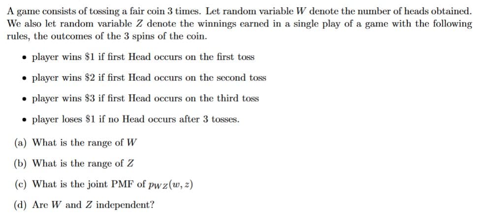 A game consists of tossing a fair coin 3 times. Let random variable W denote the number of heads obtained.
We also let random variable Z denote the winnings earned in a single play of a game with the following
rules, the outcomes of the 3 spins of the coin.
• player wins $1 if first Head occurs on the first toss
• player wins $2 if first Head occurs on the second toss
• player wins $3 if first Head occurs on the third toss
• player loses $1 if no Head occurs after 3 tosses.
(a) What is the range of W
(b) What is the range of Z
(c) What is the joint PMF of pwz (w, z)
(d) Are W and Z independent?