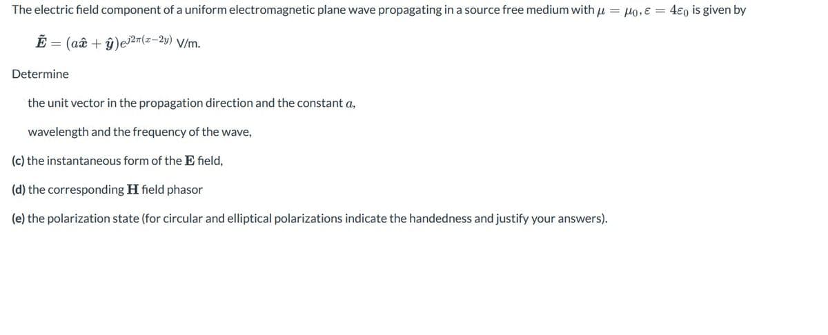 The electric field component of a uniform electromagnetic plane wave propagating in a source free medium with μ = 0, E = 40 is given by
Ẽ = (aî + ŷ) e³²π(x-2y) V/m.
Determine
the unit vector in the propagation direction and the constant a,
wavelength and the frequency of the wave,
(c) the instantaneous form of the E field,
(d) the corresponding H field phasor
(e) the polarization state (for circular and elliptical polarizations indicate the handedness and justify your answers).