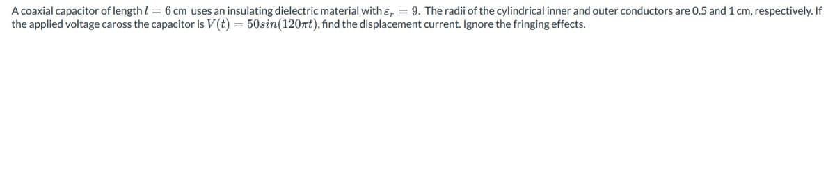 A coaxial capacitor of length 1 = 6 cm uses an insulating dielectric material with & = 9. The radii of the cylindrical inner and outer conductors are 0.5 and 1 cm, respectively. If
the applied voltage caross the capacitor is V(t) = 50sin(120nt), find the displacement current. Ignore the fringing effects.