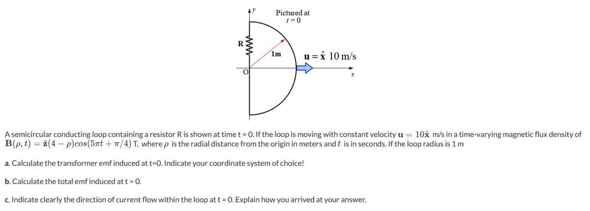 AY
www
Pictured at
t=0
1m
u=
1 = x 10 m/s
X
A semicircular conducting loop containing a resistor R is shown at time t = 0. If the loop is moving with constant velocity u = 10x m/s in a time-varying magnetic flux density of
B(p, t) = 2(4-p)cos (5nt + π/4) T, where p is the radial distance from the origin in meters and t is in seconds. If the loop radius is 1 m
a.Calculate the transformer emf induced at t=0. Indicate your coordinate system of choice!
b. Calculate the total emf induced at t = 0.
c. Indicate clearly the direction of current flow within the loop at t = 0. Explain how you arrived at your answer.