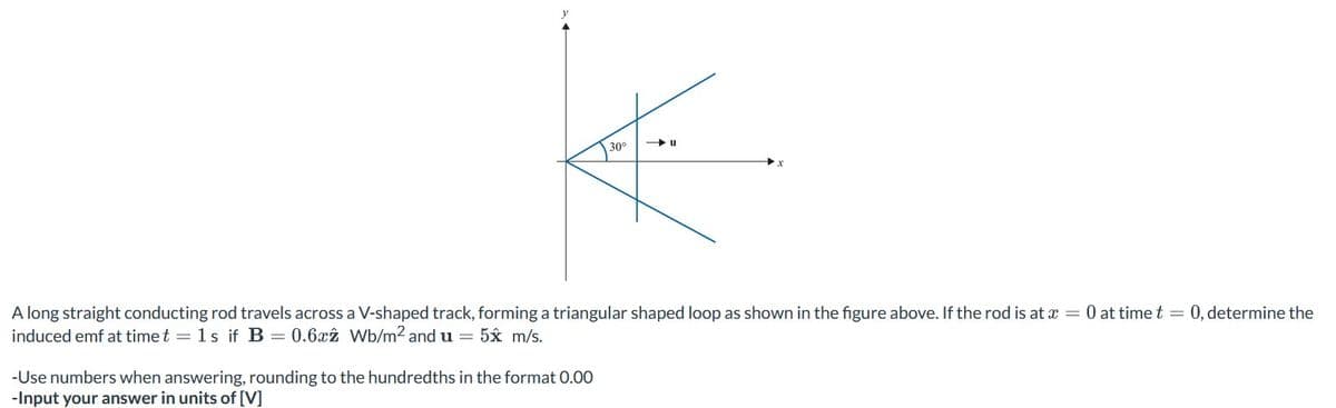 30°
A long straight conducting rod travels across a V-shaped track, forming a triangular shaped loop as shown in the figure above. If the rod is at x = 0 at time t = 0, determine the
induced emf at time t= 1s if B = 0.6x2 Wb/m2 and u = 5x m/s.
-Use numbers when answering, rounding to the hundredths in the format 0.00
-Input your answer in units of [V]