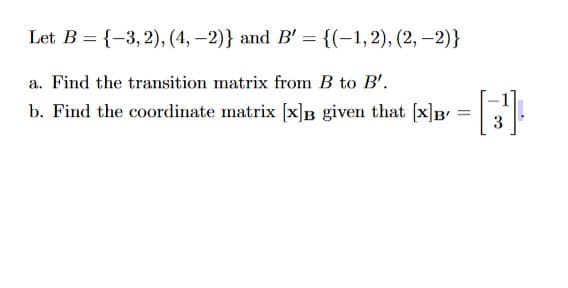 Let B = {-3,2), (4, -2)} and B' = {(-1,2), (2,-2)}
a. Find the transition matrix from B to B'.
b. Find the coordinate matrix [x]B given that [x]B
=
[3]