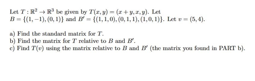 Let T: R2 R³ be given by T(x, y) = (x+y, x, y). Let
B = {(1,−1), (0, 1)} and B' = {(1, 1, 0), (0, 1, 1), (1, 0, 1)}. Let v = (5, 4).
a) Find the standard matrix for T.
b) Find the matrix for T relative to B and B'.
c) Find T(v) using the matrix relative to B and B' (the matrix you found in PART b).