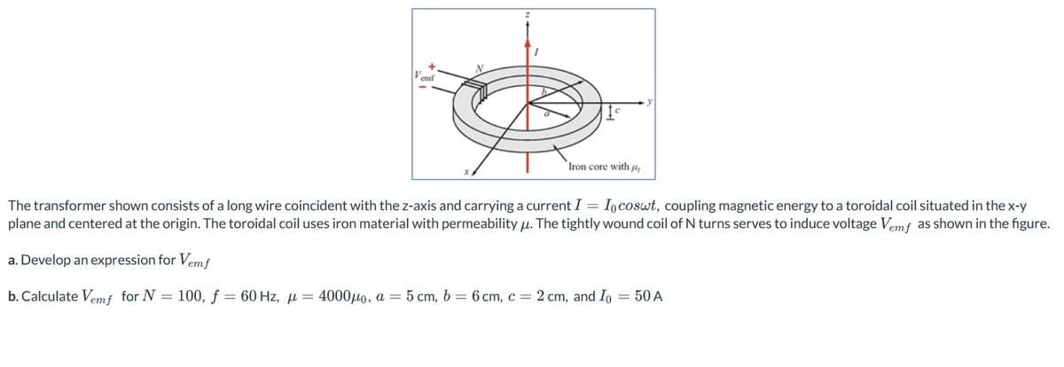 V
emf
Iron core with
The transformershown consists of a long wire coincident with the z-axis and carrying a current I = Io coswt, coupling magnetic energy to a toroidal coil situated in the x-y
plane and centered at the origin. The toroidal coil uses iron material with permeability µ. The tightly wound coil of N turns serves to induce voltage Vemf as shown in the figure.
a. Develop an expression for Vem f
b. Calculate Vem f for N = 100, f = 60 Hz, μ = 4000μo, a = 5 cm, b=6 cm, c = 2 cm, and Io = 50 A